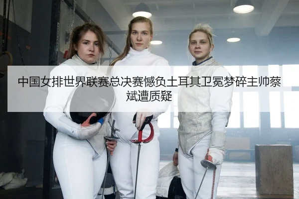 中国女排世界联赛总决赛憾负土耳其卫冕梦碎主帅蔡斌遭质疑